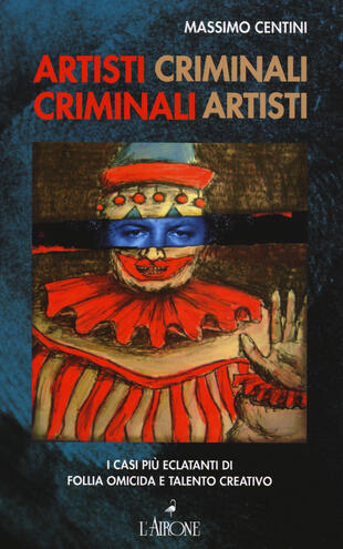 copertina Artisti criminali, criminali artisti. I casi più eclatanti di follia omicida e talento creativo