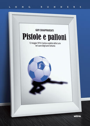 copertina Pistole e palloni. 12 maggio 1974: il primo scudetto della Lazio nel cuore degli anni Settanta