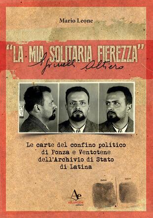 copertina «La mia solitaria fierezza». Altiero Spinelli. Le carte del confino politico di Ponza e Ventotene dell'Archivio di Stato di Latina
